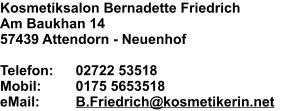 Kosmetiksalon Bernadette Friedrich Am Baukhan 14 57439 Attendorn - Neuenhof  Telefon:	02722 53518 Mobil:	0175 5653518 eMail:	B.Friedrich@kosmetikerin.net