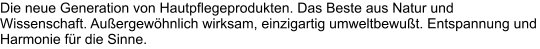 Die neue Generation von Hautpflegeprodukten. Das Beste aus Natur und Wissenschaft. Außergewöhnlich wirksam, einzigartig umweltbewußt. Entspannung und Harmonie für die Sinne.