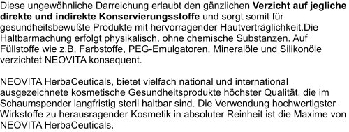 Diese ungewöhnliche Darreichung erlaubt den gänzlichen Verzicht auf jegliche direkte und indirekte Konservierungsstoffe und sorgt somit für gesundheitsbewußte Produkte mit hervorragender Hautverträglichkeit.Die Haltbarmachung erfolgt physikalisch, ohne chemische Substanzen. Auf Füllstoffe wie z.B. Farbstoffe, PEG-Emulgatoren, Mineralöle und Silikonöle verzichtet NEOVITA konsequent.  NEOVITA HerbaCeuticals, bietet vielfach national und international ausgezeichnete kosmetische Gesundheitsprodukte höchster Qualität, die im Schaumspender langfristig steril haltbar sind. Die Verwendung hochwertigster Wirkstoffe zu herausragender Kosmetik in absoluter Reinheit ist die Maxime von NEOVITA HerbaCeuticals.