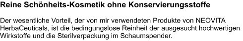 Reine Schönheits-Kosmetik ohne Konservierungsstoffe  Der wesentliche Vorteil, der von mir verwendeten Produkte von NEOVITA HerbaCeuticals, ist die bedingungslose Reinheit der ausgesucht hochwertigen Wirkstoffe und die Sterilverpackung im Schaumspender.