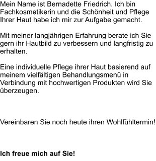 Mein Name ist Bernadette Friedrich. Ich bin Fachkosmetikerin und die Schönheit und Pflege Ihrer Haut habe ich mir zur Aufgabe gemacht.  Mit meiner langjährigen Erfahrung berate ich Sie gern ihr Hautbild zu verbessern und langfristig zu erhalten.  Eine individuelle Pflege ihrer Haut basierend auf meinem vielfältigen Behandlungsmenü in Verbindung mit hochwertigen Produkten wird Sie überzeugen.    Vereinbaren Sie noch heute ihren Wohlfühltermin!    Ich freue mich auf Sie!