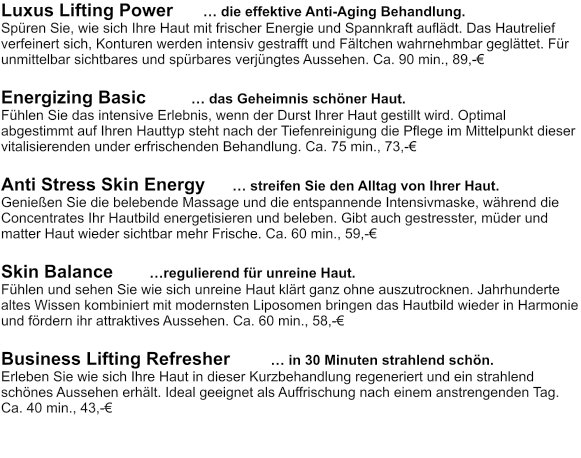 Luxus Lifting Power      … die effektive Anti-Aging Behandlung. Spüren Sie, wie sich Ihre Haut mit frischer Energie und Spannkraft auflädt. Das Hautrelief verfeinert sich, Konturen werden intensiv gestrafft und Fältchen wahrnehmbar geglättet. Für unmittelbar sichtbares und spürbares verjüngtes Aussehen. Ca. 90 min., 89,-€  Energizing Basic         … das Geheimnis schöner Haut. Fühlen Sie das intensive Erlebnis, wenn der Durst Ihrer Haut gestillt wird. Optimal abgestimmt auf Ihren Hauttyp steht nach der Tiefenreinigung die Pflege im Mittelpunkt dieser vitalisierenden under erfrischenden Behandlung. Ca. 75 min., 73,-€  Anti Stress Skin Energy       … streifen Sie den Alltag von Ihrer Haut. Genießen Sie die belebende Massage und die entspannende Intensivmaske, während die Concentrates Ihr Hautbild energetisieren und beleben. Gibt auch gestresster, müder und matter Haut wieder sichtbar mehr Frische. Ca. 60 min., 59,-€   Skin Balance	         …regulierend für unreine Haut. Fühlen und sehen Sie wie sich unreine Haut klärt ganz ohne auszutrocknen. Jahrhunderte altes Wissen kombiniert mit modernsten Liposomen bringen das Hautbild wieder in Harmonie und fördern ihr attraktives Aussehen. Ca. 60 min., 58,-€  Business Lifting Refresher         … in 30 Minuten strahlend schön.  Erleben Sie wie sich Ihre Haut in dieser Kurzbehandlung regeneriert und ein strahlend schönes Aussehen erhält. Ideal geeignet als Auffrischung nach einem anstrengenden Tag. Ca. 40 min., 43,-€